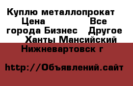 Куплю металлопрокат › Цена ­ 800 000 - Все города Бизнес » Другое   . Ханты-Мансийский,Нижневартовск г.